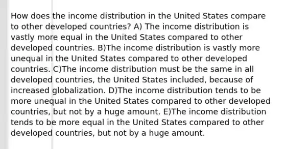 How does the income distribution in the United States compare to other developed countries? A) The income distribution is vastly more equal in the United States compared to other developed countries. B)The income distribution is vastly more unequal in the United States compared to other developed countries. C)The income distribution must be the same in all developed countries, the United States included, because of increased globalization. D)The income distribution tends to be more unequal in the United States compared to other developed countries, but not by a huge amount. E)The income distribution tends to be more equal in the United States compared to other developed countries, but not by a huge amount.