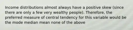 Income distributions almost always have a positive skew (since there are only a few very wealthy people). Therefore, the preferred measure of central tendency for this variable would be the mode median mean none of the above