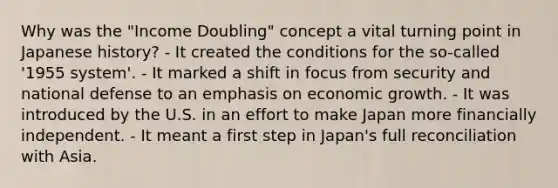 Why was the "Income Doubling" concept a vital turning point in Japanese history? - It created the conditions for the so-called '1955 system'. - It marked a shift in focus from security and national defense to an emphasis on economic growth. - It was introduced by the U.S. in an effort to make Japan more financially independent. - It meant a first step in Japan's full reconciliation with Asia.