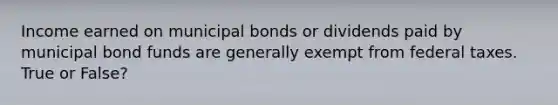 Income earned on municipal bonds or dividends paid by municipal bond funds are generally exempt from federal taxes. True or False?