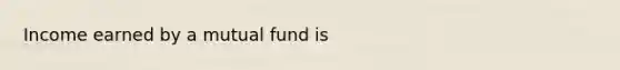 Income earned by a mutual fund is