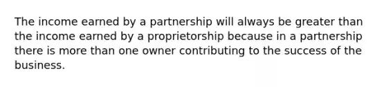 The income earned by a partnership will always be greater than the income earned by a proprietorship because in a partnership there is more than one owner contributing to the success of the business.