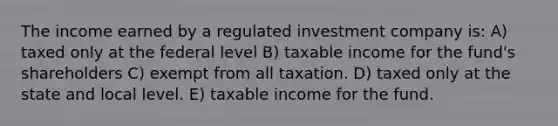 The income earned by a regulated investment company is: A) taxed only at the federal level B) taxable income for the fund's shareholders C) exempt from all taxation. D) taxed only at the state and local level. E) taxable income for the fund.