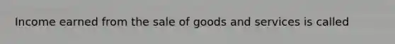 Income earned from the sale of goods and services is called