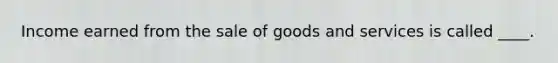 Income earned from the sale of goods and services is called ____.