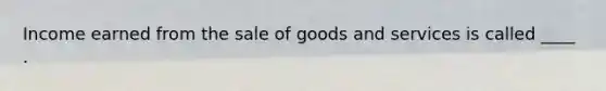 Income earned from the sale of goods and services is called ____ .