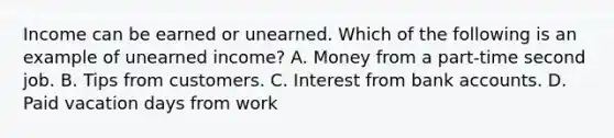 Income can be earned or unearned. Which of the following is an example of unearned income? A. Money from a part-time second job. B. Tips from customers. C. Interest from bank accounts. D. Paid vacation days from work