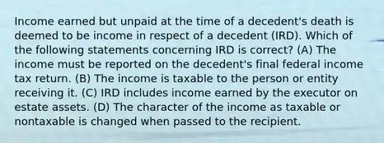 Income earned but unpaid at the time of a decedent's death is deemed to be income in respect of a decedent (IRD). Which of the following statements concerning IRD is correct? (A) The income must be reported on the decedent's final federal income tax return. (B) The income is taxable to the person or entity receiving it. (C) IRD includes income earned by the executor on estate assets. (D) The character of the income as taxable or nontaxable is changed when passed to the recipient.