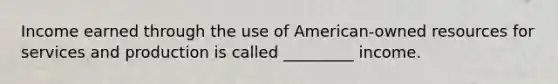 Income earned through the use of American-owned resources for services and production is called _________ income.