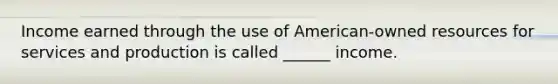 Income earned through the use of American-owned resources for services and production is called ______ income.