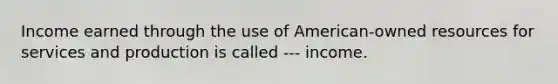 Income earned through the use of American-owned resources for services and production is called --- income.