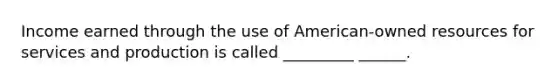 Income earned through the use of American-owned resources for services and production is called _________ ______.