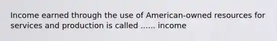 Income earned through the use of American-owned resources for services and production is called ...... income