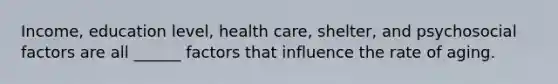 Income, education level, health care, shelter, and psychosocial factors are all ______ factors that influence the rate of aging.