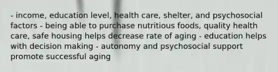 - income, education level, health care, shelter, and psychosocial factors - being able to purchase nutritious foods, quality health care, safe housing helps decrease rate of aging - education helps with decision making - autonomy and psychosocial support promote successful aging