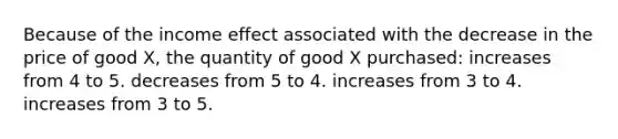 Because of the income effect associated with the decrease in the price of good X, the quantity of good X purchased: increases from 4 to 5. decreases from 5 to 4. increases from 3 to 4. increases from 3 to 5.