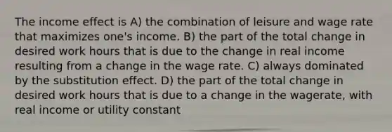 The income effect is A) the combination of leisure and wage rate that maximizes one's income. B) the part of the total change in desired work hours that is due to the change in real income resulting from a change in the wage rate. C) always dominated by the substitution effect. D) the part of the total change in desired work hours that is due to a change in the wagerate, with real income or utility constant