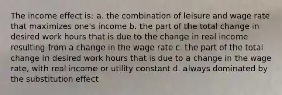 The income effect is: a. the combination of leisure and wage rate that maximizes one's income b. the part of the total change in desired work hours that is due to the change in real income resulting from a change in the wage rate c. the part of the total change in desired work hours that is due to a change in the wage rate, with real income or utility constant d. always dominated by the substitution effect