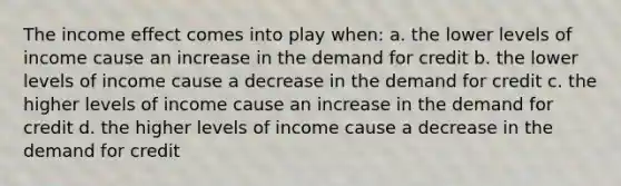 The income effect comes into play when: a. the lower levels of income cause an increase in the demand for credit b. the lower levels of income cause a decrease in the demand for credit c. the higher levels of income cause an increase in the demand for credit d. the higher levels of income cause a decrease in the demand for credit