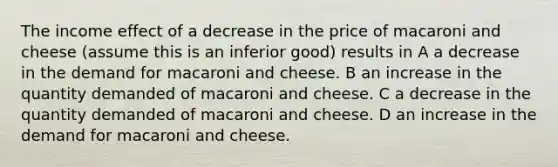 The income effect of a decrease in the price of macaroni and cheese (assume this is an inferior good) results in A a decrease in the demand for macaroni and cheese. B an increase in the quantity demanded of macaroni and cheese. C a decrease in the quantity demanded of macaroni and cheese. D an increase in the demand for macaroni and cheese.