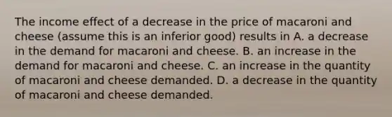 The income effect of a decrease in the price of macaroni and cheese​ (assume this is an inferior​ good) results in A. a decrease in the demand for macaroni and cheese. B. an increase in the demand for macaroni and cheese. C. an increase in the quantity of macaroni and cheese demanded. D. a decrease in the quantity of macaroni and cheese demanded.