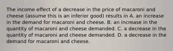 The income effect of a decrease in the price of macaroni and cheese​ (assume this is an inferior​ good) results in A. an increase in the demand for macaroni and cheese. B. an increase in the quantity of macaroni and cheese demanded. C. a decrease in the quantity of macaroni and cheese demanded. D. a decrease in the demand for macaroni and cheese.