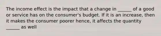 The income effect is the impact that a change in ______ of a good or service has on the consumer's budget. If it is an increase, then it makes the consumer poorer hence, it affects the quantity ______ as well