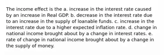 The income effect is the a. increase in the interest rate caused by an increase in Real GDP. b. decrease in the interest rate due to an increase in the supply of loanable funds. c. increase in the interest rate due to a higher expected inflation rate. d. change in national income brought about by a change in interest rates. e. rate of change in national income brought about by a change in the supply of money.