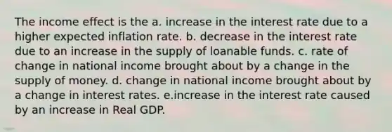 The income effect is the a. increase in the interest rate due to a higher expected inflation rate. b. decrease in the interest rate due to an increase in the supply of loanable funds. c. rate of change in national income brought about by a change in the supply of money. d. change in national income brought about by a change in interest rates. e.increase in the interest rate caused by an increase in Real GDP.