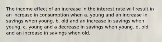 The income effect of an increase in the interest rate will result in an increase in consumption when a. young and an increase in savings when young. b. old and an increase in savings when young. c. young and a decrease in savings when young. d. old and an increase in savings when old.