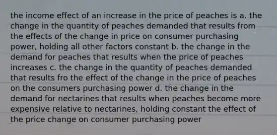 the income effect of an increase in the price of peaches is a. the change in the quantity of peaches demanded that results from the effects of the change in price on consumer purchasing power, holding all other factors constant b. the change in the demand for peaches that results when the price of peaches increases c. the change in the quantity of peaches demanded that results fro the effect of the change in the price of peaches on the consumers purchasing power d. the change in the demand for nectarines that results when peaches become more expensive relative to nectarines, holding constant the effect of the price change on consumer purchasing power