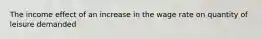 The income effect of an increase in the wage rate on quantity of leisure demanded