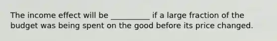 The income effect will be __________ if a large fraction of the budget was being spent on the good before its price changed.