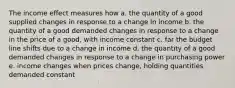 The income effect measures how a. the quantity of a good supplied changes in response to a change in income b. the quantity of a good demanded changes in response to a change in the price of a good, with income constant c. far the budget line shifts due to a change in income d. the quantity of a good demanded changes in response to a change in purchasing power e. income changes when prices change, holding quantities demanded constant