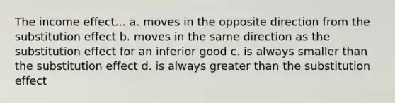 The income effect... a. moves in the opposite direction from the substitution effect b. moves in the same direction as the substitution effect for an inferior good c. is always smaller than the substitution effect d. is always greater than the substitution effect