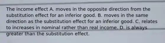 The income effect A. moves in the opposite direction from the substitution effect for an inferior good. B. moves in the same direction as the substitution effect for an inferior good. C. relates to increases in nominal rather than real income. D. is always greater than the substitution effect.