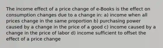 The income effect of a price change of e-Books is the effect on consumption changes due to a change in: a) income when all prices change in the same proportion b) purchasing power caused by a change in the price of a good c) income caused by a change in the price of labor d) income sufficient to offset the effect of a price change