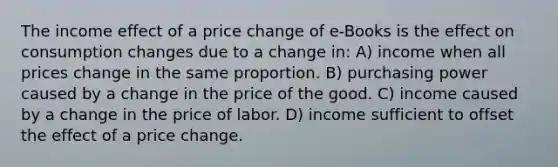 The income effect of a price change of e-Books is the effect on consumption changes due to a change in: A) income when all prices change in the same proportion. B) purchasing power caused by a change in the price of the good. C) income caused by a change in the price of labor. D) income sufficient to offset the effect of a price change.