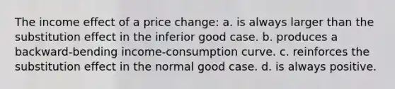 The income effect of a price change: a. is always larger than the substitution effect in the inferior good case. b. produces a backward-bending income-consumption curve. c. reinforces the substitution effect in the normal good case. d. is always positive.