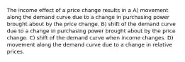 The income effect of a price change results in a A) movement along the demand curve due to a change in purchasing power brought about by the price change. B) shift of the demand curve due to a change in purchasing power brought about by the price change. C) shift of the demand curve when income changes. D) movement along the demand curve due to a change in relative prices.