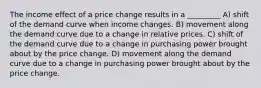 The income effect of a price change results in a _________ A) shift of the demand curve when income changes. B) movement along the demand curve due to a change in relative prices. C) shift of the demand curve due to a change in purchasing power brought about by the price change. D) movement along the demand curve due to a change in purchasing power brought about by the price change.