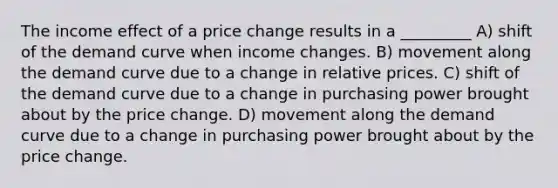 The income effect of a price change results in a _________ A) shift of the demand curve when income changes. B) movement along the demand curve due to a change in relative prices. C) shift of the demand curve due to a change in purchasing power brought about by the price change. D) movement along the demand curve due to a change in purchasing power brought about by the price change.