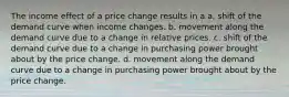 The income effect of a price change results in a a. shift of the demand curve when income changes. b. movement along the demand curve due to a change in relative prices. c. shift of the demand curve due to a change in purchasing power brought about by the price change. d. movement along the demand curve due to a change in purchasing power brought about by the price change.