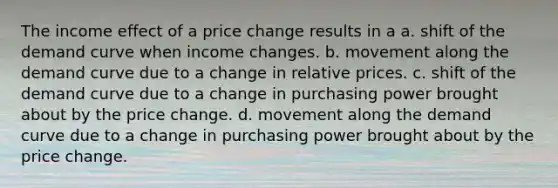 The income effect of a price change results in a a. shift of the demand curve when income changes. b. movement along the demand curve due to a change in relative prices. c. shift of the demand curve due to a change in purchasing power brought about by the price change. d. movement along the demand curve due to a change in purchasing power brought about by the price change.