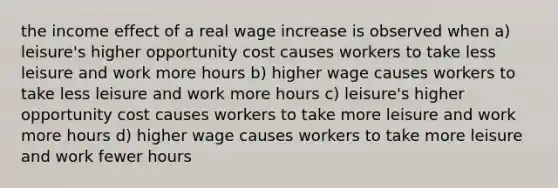 the income effect of a real wage increase is observed when a) leisure's higher opportunity cost causes workers to take less leisure and work more hours b) higher wage causes workers to take less leisure and work more hours c) leisure's higher opportunity cost causes workers to take more leisure and work more hours d) higher wage causes workers to take more leisure and work fewer hours