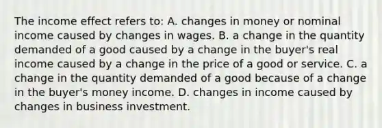 The income effect refers to: A. changes in money or nominal income caused by changes in wages. B. a change in the quantity demanded of a good caused by a change in the buyer's real income caused by a change in the price of a good or service. C. a change in the quantity demanded of a good because of a change in the buyer's money income. D. changes in income caused by changes in business investment.