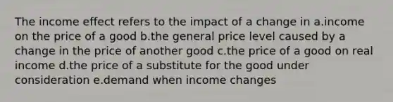 The income effect refers to the impact of a change in a.income on the price of a good b.the general price level caused by a change in the price of another good c.the price of a good on real income d.the price of a substitute for the good under consideration e.demand when income changes