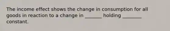 The income effect shows the change in consumption for all goods in reaction to a change in _______ holding ________ constant.