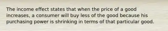 The income effect states that when the price of a good increases, a consumer will buy less of the good because his purchasing power is shrinking in terms of that particular good.