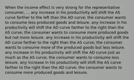 When the income effect is very strong for the representative consumer, ... any increase in his productivity will shift the AS curve farther to the left than the AD curve; the consumer wants to consume less produced goods and leisure. any increase in his productivity will shift the AD curve farther to the right than the AS curve; the consumer wants to consume more produced goods but not more leisure. any increase in his productivity will shift the AD curve farther to the right than the AS curve; the consumer wants to consume more of the produced goods but less leisure. any increase in his productivity will shift the AD curve just as much as the AS curve; the consumer wants to consume less leisure. any increase in his productivity will shift the AS curve farther to the right than the AD curve; the consumer wants to consume more produced goods and leisure.